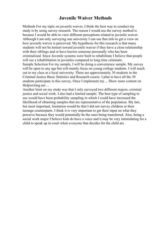 Juvenile Waiver Methods
Methods For my topic on juvenile waiver, I think the best way to conduct my
study is by using survey research. The reason I would use the survey method is
because I would be able to view different perceptions related to juvenile waiver.
Although I am only surveying one university I can use that info to get a view on
how juvenile waiver is perceived. My hypothesis for this research is that many
students will not be lenient toward juvenile waiver if they have a close relationship
with their siblings and or have known someone personally who has been
criminalized. Since Juvenile systems were built to rehabilitate I believe that people
will see a rehabilitation in juveniles compared to long time criminals.
Sample Selection For my sample, I will be doing a convenience sample. My survey
will be open to any age but will mainly focus on young college students. I will reach
out to my class at a local university. There are approximately 30 students in the
Criminal Justice Basic Statistics and Research course. I plan to have all the 30
students participate in this survey. Once I implement my ... Show more content on
Helpwriting.net ...
Another limit on my study was that I only surveyed two different majors; criminal
justice and social work. I also had a limited sample. The best type of sampling to
use would have been probability sampling in which I could have increased the
likelihood of obtaining samples that are representative of the population. My last,
but most important, limitation would be that I did not survey children or their
teenage counterparts. I think it is very important to get their input on what they
perceive because they would potentially be the ones being transferred. Also, being a
social work major I believe kids do have a voice and it may be very intimidating for a
child to speak up in court when everyone that decides for the child are
 