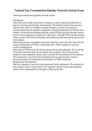Natural Gas Transmission Pipeline Network System Essay
Natural gas transmission pipeline network system.
Introduction
One of the most widely used source of energy in world is natural gas (NG) and is
due to its environment friendly characteristics. The distance between the resources
and the place where it is needed is usually far apart. It is more economical to
transport natural gas by pipeline compared to Liquefied Natural Gas (LNG) for short
distance. In transmission pipeline network system (TPNS), gas flow through various
devices such as regulators, compressors, and valves. Through TPNS, the gas pressure
reduces result of the friction with pipe wall and heat transfer between the gas and the
surroundings.
Minimizing energy consumption and maximizing flow rate is the main factor for the
design and operation of TPNS. To determine this, TPNS simulation is used for
various configurations.
Main parts of TPNS can be divided into pipes and non pipe elements. The involving
of non pine elements make the calculation more complex. One of the non pipe
elements is the compressor station, and is consider the key elements for the analysis.
More equations is involved when considering the non pipe elements. Figure 1.
General procedure for mathematical formulation of TPNS simulation.
Mathematical Formulations
Pipe flow equation is one of the main equations for the simulations. The principle of
flow analysis of gas is used to derive the equations. Factors such as gas properties,
friction factor and geometry of the pipe is affecting the flow
 