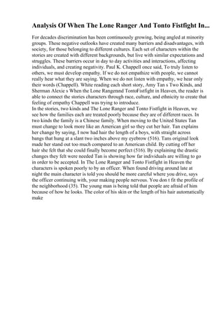 Analysis Of When The Lone Ranger And Tonto Fistfight In...
For decades discrimination has been continuously growing, being angled at minority
groups. These negative outlooks have created many barriers and disadvantages, with
society, for those belonging to different cultures. Each set of characters within the
stories are created with different backgrounds, but live with similar expectations and
struggles. These barriers occur in day to day activities and interactions, affecting
individuals, and creating negativity. Paul K. Chappell once said, To truly listen to
others, we must develop empathy. If we do not empathize with people, we cannot
really hear what they are saying. When we do not listen with empathy, we hear only
their words (Chappell). White reading each short story, Amy Tan s Two Kinds, and
Sherman Alexie s When the Lone Rangerand TontoFistfight in Heaven, the reader is
able to connect the stories characters through race, culture, and ethnicity to create that
feeling of empathy Chappell was trying to introduce.
In the stories, two kinds and The Lone Ranger and Tonto Fistfight in Heaven, we
see how the families each are treated poorly because they are of different races. In
two kinds the family is a Chinese family. When moving to the United States Tan
must change to look more like an American girl so they cut her hair. Tan explains
her change by saying, I now had hair the length of a boys, with straight across
bangs that hung at a slant two inches above my eyebrow (516). Tans original look
made her stand out too much compared to an American child. By cutting off her
hair she felt that she could finally become perfect (516). By explaining the drastic
changes they felt were needed Tan is showing how far individuals are willing to go
in order to be accepted. In The Lone Ranger and Tonto Fistfight in Heaven the
characters is spoken poorly to by an officer. When found driving around late at
night the main character is told you should be more careful where you drive, says
the officer continuing with, your making people nervous. You don t fit the profile of
the neighborhood (35). The young man is being told that people are afraid of him
because of how he looks. The color of his skin or the length of his hair automatically
make
 