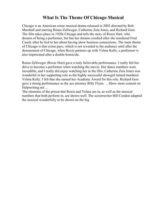 What Is The Theme Of Chicago Musical
Chicago is an American crime musical drama released in 2002 directed by Rob
Marshall and starring Renee Zellweger, Catherine Zeta Jones, and Richard Gere.
The film takes place in 1920s Chicago and tells the story of Roxie Hart, who
dreams of being a performer, but has her dreams crushed after she murdered Fred
Casely after he lied to her about having show business connections. The main theme
of Chicago is that crime pays, which is not revealed to the audience until after the
denouement of Chicago, when Roxie partners up with Velma Kelly, a performer is
also imprisoned after a double homicide.
Renee Zellweger (Roxie Hart) gave a truly believable performance. I really felt her
drive to become a performer when watching the movie. Her dance numbers were
incredible, and I really did enjoy watching her in the film. Catherine Zeta Jones was
wonderful in her supporting role as the highly successful showgirl turned murderer
Velma Kelly. I felt that she earned her Academy Award for this role. Richard Gere
gave a strong performance as the ace attorney Billy Flynn. ... Show more content on
Helpwriting.net ...
The elements of the prison that Roxie and Velma are in, as well as the musical
numbers that both perform in, are shown well. The screenwriter Bill Condon adapted
the musical wonderfully to be shown on the big
 