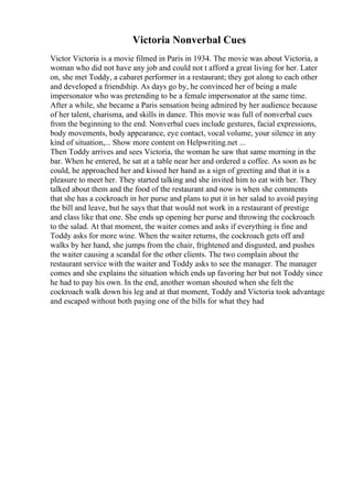 Victoria Nonverbal Cues
Victor Victoria is a movie filmed in Paris in 1934. The movie was about Victoria, a
woman who did not have any job and could not t afford a great living for her. Later
on, she met Toddy, a cabaret performer in a restaurant; they got along to each other
and developed a friendship. As days go by, he convinced her of being a male
impersonator who was pretending to be a female impersonator at the same time.
After a while, she became a Paris sensation being admired by her audience because
of her talent, charisma, and skills in dance. This movie was full of nonverbal cues
from the beginning to the end. Nonverbal cues include gestures, facial expressions,
body movements, body appearance, eye contact, vocal volume, your silence in any
kind of situation,... Show more content on Helpwriting.net ...
Then Toddy arrives and sees Victoria, the woman he saw that same morning in the
bar. When he entered, he sat at a table near her and ordered a coffee. As soon as he
could, he approached her and kissed her hand as a sign of greeting and that it is a
pleasure to meet her. They started talking and she invited him to eat with her. They
talked about them and the food of the restaurant and now is when she comments
that she has a cockroach in her purse and plans to put it in her salad to avoid paying
the bill and leave, but he says that that would not work in a restaurant of prestige
and class like that one. She ends up opening her purse and throwing the cockroach
to the salad. At that moment, the waiter comes and asks if everything is fine and
Toddy asks for more wine. When the waiter returns, the cockroach gets off and
walks by her hand, she jumps from the chair, frightened and disgusted, and pushes
the waiter causing a scandal for the other clients. The two complain about the
restaurant service with the waiter and Toddy asks to see the manager. The manager
comes and she explains the situation which ends up favoring her but not Toddy since
he had to pay his own. In the end, another woman shouted when she felt the
cockroach walk down his leg and at that moment, Toddy and Victoria took advantage
and escaped without both paying one of the bills for what they had
 