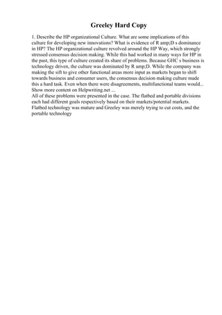 Greeley Hard Copy
1. Describe the HP organizational Culture. What are some implications of this
culture for developing new innovations? What is evidence of R amp;D s dominance
in HP? The HP organizational culture revolved around the HP Way, which strongly
stressed consensus decision making. While this had worked in many ways for HP in
the past, this type of culture created its share of problems. Because GHC s business is
technology driven, the culture was dominated by R amp;D. While the company was
making the sift to give other functional areas more input as markets began to shift
towards business and consumer users, the consensus decision making culture made
this a hard task. Even when there were disagreements, multifunctional teams would...
Show more content on Helpwriting.net ...
All of these problems were presented in the case. The flatbed and portable divisions
each had different goals respectively based on their markets/potential markets.
Flatbed technology was mature and Greeley was merely trying to cut costs, and the
portable technology
 