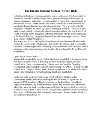 The Islamic Banking System ( Credit Risk )
In the Islamic banking system,according to sources and causes of risks, it might be
an external risk which due to changes in risk policies and regulations caused by
banking supervisory authorities ( regulatory risk ) or macro and external impact of
benchmarks such as LIBOR interest rate factors, namely the use of determine the
speed mark Islamic Bank ( known as interestrate risk ) ;There are risks to fulfill
obligations related to the debtor by Islamic Banking( Credit risk) , there are a set of
risks, operational risks collectively,Islamic banks themselves , the people involved
/ staff, including errors, negligence and fraud, the system and the use of technology
in the Islamic Banking , the proceedings and / or processes and procedures... Show
more content on Helpwriting.net ...
Sundarajan and Errico (2002) pointed out that attach to various non PLS methods,
such as the specific risks of Salam and Ijara. Firstly, the Islamic bank is exposed to
credit and commodity price risk ; Secondly, unlike traditional lease contracts, Islamic
banks can not transfer ownership , and therefore have to bear all risks until the end
of the lease .
Credit risk in Islamic banks
Musharakah, Mudarabah, Istisna , Salam, Ijarah and murabahah is the main contract
with their customers to use in providing facilities for Islamic banks. Possible
classification , these contracts may be: Islamic pattern of non debt financing
(Musharakah and Mudarabah) and debt creation mode ( the Other ) . A third possible
classification : Original Islamic mode of financing (Musharakah, Mudarabah, Istisna ,
Salam ) and financing of reinventing mode (Ijarah and murabahah).
Credit risk is the most important source of risk in Islamic banking and in
Conventional banks.Credit risk ( counterparty risk of failure ) is significant for
banks that 1988 standards of Basel Committee on Banking Supervision Bank.
Capital requirements , the establishment of a major deal with this risk. Default risk
which the risk of the bank portfolio covering 80 % of the average bank account ; It
is 80% of cases of bank failures reasons. It is generally considered the Islamic Banks
face higher credit risk than their traditional counterparts . Islamic banks ( which is
not the Islamic Bank based on
 