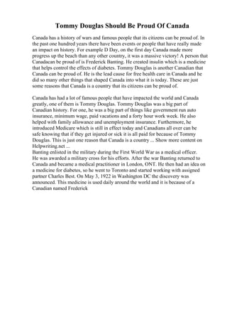 Tommy Douglas Should Be Proud Of Canada
Canada has a history of wars and famous people that its citizens can be proud of. In
the past one hundred years there have been events or people that have really made
an impact on history. For example D Day, on the first day Canada made more
progress up the beach than any other country, it was a massive victory! A person that
Canadacan be proud of is Frederick Banting. He created insulin which is a medicine
that helps control the effects of diabetes. Tommy Douglas is another Canadian that
Canada can be proud of. He is the lead cause for free health care in Canada and he
did so many other things that shaped Canada into what it is today. These are just
some reasons that Canada is a country that its citizens can be proud of.
Canada has had a lot of famous people that have impacted the world and Canada
greatly, one of them is Tommy Douglas. Tommy Douglas was a big part of
Canadian history. For one, he was a big part of things like government run auto
insurance, minimum wage, paid vacations and a forty hour work week. He also
helped with family allowance and unemployment insurance. Furthermore, he
introduced Medicare which is still in effect today and Canadians all over can be
safe knowing that if they get injured or sick it is all paid for because of Tommy
Douglas. This is just one reason that Canada is a country ... Show more content on
Helpwriting.net ...
Banting enlisted in the military during the First World War as a medical officer.
He was awarded a military cross for his efforts. After the war Banting returned to
Canada and became a medical practitioner in London, ONT. He then had an idea on
a medicine for diabetes, so he went to Toronto and started working with assigned
partner Charles Best. On May 3, 1922 in Washington DC the discovery was
announced. This medicine is used daily around the world and it is because of a
Canadian named Frederick
 