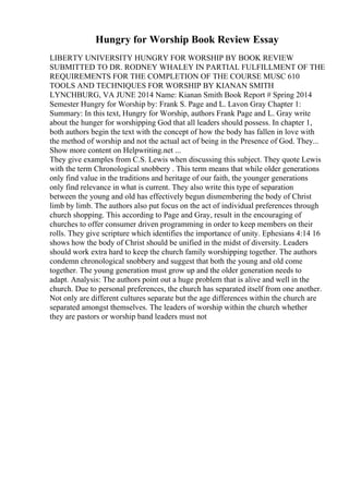 Hungry for Worship Book Review Essay
LIBERTY UNIVERSITY HUNGRY FOR WORSHIP BY BOOK REVIEW
SUBMITTED TO DR. RODNEY WHALEY IN PARTIAL FULFILLMENT OF THE
REQUIREMENTS FOR THE COMPLETION OF THE COURSE MUSC 610
TOOLS AND TECHNIQUES FOR WORSHIP BY KIANAN SMITH
LYNCHBURG, VA JUNE 2014 Name: Kianan Smith Book Report # Spring 2014
Semester Hungry for Worship by: Frank S. Page and L. Lavon Gray Chapter 1:
Summary: In this text, Hungry for Worship, authors Frank Page and L. Gray write
about the hunger for worshipping God that all leaders should possess. In chapter 1,
both authors begin the text with the concept of how the body has fallen in love with
the method of worship and not the actual act of being in the Presence of God. They...
Show more content on Helpwriting.net ...
They give examples from C.S. Lewis when discussing this subject. They quote Lewis
with the term Chronological snobbery . This term means that while older generations
only find value in the traditions and heritage of our faith, the younger generations
only find relevance in what is current. They also write this type of separation
between the young and old has effectively begun dismembering the body of Christ
limb by limb. The authors also put focus on the act of individual preferences through
church shopping. This according to Page and Gray, result in the encouraging of
churches to offer consumer driven programming in order to keep members on their
rolls. They give scripture which identifies the importance of unity. Ephesians 4:14 16
shows how the body of Christ should be unified in the midst of diversity. Leaders
should work extra hard to keep the church family worshipping together. The authors
condemn chronological snobbery and suggest that both the young and old come
together. The young generation must grow up and the older generation needs to
adapt. Analysis: The authors point out a huge problem that is alive and well in the
church. Due to personal preferences, the church has separated itself from one another.
Not only are different cultures separate but the age differences within the church are
separated amongst themselves. The leaders of worship within the church whether
they are pastors or worship band leaders must not
 