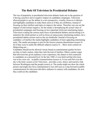 The Role Of Television In Presidential Debates
The rise of popularity in presidential television debates leads one to the question of
it having a positive and or negative impact on candidates campaigns. Television
allowed people to see the debate in a new perspective, visually, however it idolizes
and highlights candidates to make them seem as if they are celebrities, instead of
focusing on their intellect and topics to improve the nation. Therefore one can see the
impacts of televisionas negative, for the media is downplaying the actual value of
presidential campaigns and focusing on less important irrelevant entertaining topics.
Television is taking the serious main focus of presidential debates and devaluing it to
minimize the whole picture as well as focus on unnecessary entertaining matters, for a
presidential debate actions such as this are disdainful. Instead of focusing on
candidate s of intellect the media highlights candidates of more appealing entertaining
traits. The media encourages to aim for the lowest common denominator (source f)
for if they were to tackle the difficult subjects (source f) ... Show more content on
Helpwriting.net ...
Candidates should not be allowed victory based on entertainment quality for how
are they to lead a nation, when they lack the trait of intellect. Others counter argue
that television has given audience a new experience, the chance to feel connected
to candidates on a personal level. In the late 1940 s it was believed that television
was to be a new era... in public communication (source a). It was said Not even the
sky is the limit. (source a) for Television... provides a new, direct, and sensitive link
between Washington and the people (source a). The media might not show the whole
picture and might also favor entertainment it was still seen as a step forward in public
communication for television did allow audience to connect with candidates, for now
they could see the candidates
 