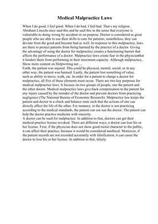 Medical Malpractice Laws
When I do good, I feel good. When I do bad, I feel bad. That s my religion .
Abraham Lincoln once said this and he said this in the sense that everyone is
vulnerable to doing wrong by accident or on purpose. Doctor is considered as great
people who are able to use their skills to care for patients; nonetheless, they can
deviate from the good and become bad as well. In response to this malpractice, laws
are there to protect patients from being harmed by the practice of a doctor. Giving
the advantage of suing the doctor for malpractice creates a functioning barrier that
affects the performance of a doctor. Malpractice laws create fear in the physicianthat
it hinders them from performing in their maximum capacity. Although malpractice...
Show more content on Helpwriting.net ...
Forth, the patient was injured. This could be physical, mental, social, or in any
other way, the patient was harmed. Lastly, the patient lost something of value,
such as ability to move, walk, etc. In order for a patient to charge a doctor for
malpractice, all five of these elements must occur. There are two key purposes for
medical malpractice laws. It focuses on two groups of people, one the patient and
the other doctor. Medical malpractice laws give back compensation to the patient for
any injury caused by the mistake of the doctor and prevent doctors from practicing
negligence (The National Bureau of Economic Research). Malpractice law keeps the
patient and doctor in a check and balance state such that the actions of one can
directly affect the life of the other. For instance, in the doctor is not practicing
according to the medical standards, the patient can use sue the doctor. The patient can
help the doctor practice medicine with sincerity.
A doctor can be sued for malpractice. In addition to that, doctors can get their
medical practice license revoked. There are different ways; a doctor can lose his or
her license. First, if the physician does not show good moral character to the public,
it can affect their practice, because it would be considered unethical. Moreover, if
the patient records are not recorded accurately with falsification, it can cause the
doctor to lose his or her license. In addition to that, falsely
 