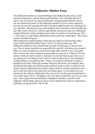 Millionaire Mindset Essay
The millionaire mindset is a powerful thing. It has helped launch careers, multi
national corporations, and big dreams and ambitions. The cool thing about it is
that it s not exclusively for current millionaires. Regular people like me and you
can also harness the power of the millionaire mindset! If you ve been exposed to
poverty all your life, adopting this kind of mindset might be more of a challenge for
you. But that s only because your mind might be more reluctant to think big than for
any other reason. However, with the right attitude, anyone can take on a millionaire
mindset! Read this article and find out just what it is and how it can help you. Tip #
1: Your fate is in your hands. Millionaires believe that they control their... Show more
content on Helpwriting.net ...
Most millionaires ended up being where they are right now because they took a
leap of faith and followed their hunch. Tip # 5: It s always been you. The
millionaire mindset is more internal than external. So all along, it s always been
you. You ve always been the one responsible for your life. And unless you yourself
believe in your own prowess, you ll never really make it all the way to your goal.
Don t listen to the voices around you saying that you can t do it or that you ll never
achieve what you want to achieve. And don t let external factors get in the way of
you doing your own thing as well! Tip # 6: Focus on the positive. The millionaire
mindset pushes you to think positive. There s no room for self doubt or negative
thoughts on this bus! When the monthly electricity bill arrives, for example, don t
think about how high your bill has gotten and how much you have to shell out this
month. Instead, think about how money simply makes its rounds around town and
how it will soon find its way back into your hands again. As you hand over your
payment to the collector, think about how soon you ll see that same amount back in
your wallet again! Tip # 7: Be happy. Life is too short to spend the rest of it as a sour
puss. Take a page from the millionaire s handbook and allow yourself to feel
happiness. Being happy opens you up to a lot of opportunities and new experiences
and keeps you going in life. Tip # 8: Be
 
