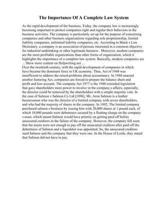 The Importance Of A Complete Law System
As the rapid development of the business, Today, the company law is increasingly
becoming important to protect companies right and regular their behaviors in the
business activities. The company is particularly set up for the purpose of concerning
companies and other business organizations regarding sole proprietorship, limited
liability companies, unlimited liability companies, etc. According to Black s Law
Dictionary, a company is an association of persons interested in a common objective
for industrial undertaking or other legitimate business . Moreover, modern companies
are the most profitable organizations than other forms of organization, which it
highlights the importance of a complete law system. Basically, modern companies are
... Show more content on Helpwriting.net ...
Over the twentieth century, with the rapid development of companies in which
have became the dominant force in UK economy. Thus, Act of 1948 was
insufficient to address the raised problems about accountancy. In 1948 enacted
another featuring Act, companies are forced to prepare the balance sheet and
profit and loss account. The company Act 1977 is the 1948 extended legislation
that gave shareholders more power to involve in the company;s affairs, especially,
the director could be removed by the shareholders with a simple majority vote. In
the case of Salmon v Salmon Co Ltd [1896], Mr, Aron Salmon is a leather
businessman who was the director of a limited company with seven shareholders,
and who had the majority of shares in the company. In 1892, The limited company
purchased salmon s business by issuing him with 20,000 shares at 1 pound each, of
which 10,000 pounds were debentures secured by a floating charge on the company
s asset, which meant Salmon would have priority on getting paid off before
unsecured creditors in the failure of the company. However, the company fell soon
that the assets were not enough to pay off the unsecured creditors after paid off the
debentures of Salmon and a liquidator was appointed. So, the unsecured creditors
sued Salmon and the company that they were one. In the House of Lords, they stated
that Salmon did not have to pay
 