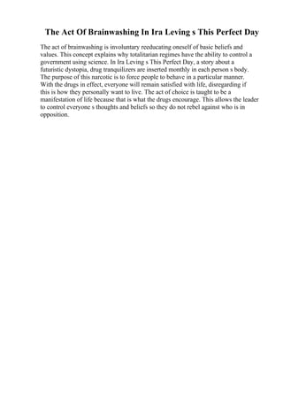 The Act Of Brainwashing In Ira Leving s This Perfect Day
The act of brainwashing is involuntary reeducating oneself of basic beliefs and
values. This concept explains why totalitarian regimes have the ability to control a
government using science. In Ira Leving s This Perfect Day, a story about a
futuristic dystopia, drug tranquilizers are inserted monthly in each person s body.
The purpose of this narcotic is to force people to behave in a particular manner.
With the drugs in effect, everyone will remain satisfied with life, disregarding if
this is how they personally want to live. The act of choice is taught to be a
manifestation of life because that is what the drugs encourage. This allows the leader
to control everyone s thoughts and beliefs so they do not rebel against who is in
opposition.
 