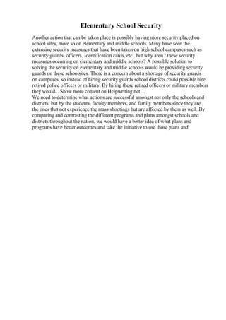 Elementary School Security
Another action that can be taken place is possibly having more security placed on
school sites, more so on elementary and middle schools. Many have seen the
extensive security measures that have been taken on high school campuses such as
security guards, officers, Identification cards, etc., but why aren t these security
measures occurring on elementary and middle schools? A possible solution to
solving the security on elementary and middle schools would be providing security
guards on these schoolsites. There is a concern about a shortage of security guards
on campuses, so instead of hiring security guards school districts could possible hire
retired police officers or military. By hiring these retired officers or military members
they would... Show more content on Helpwriting.net ...
We need to determine what actions are successful amongst not only the schools and
districts, but by the students, faculty members, and family members since they are
the ones that not experience the mass shootings but are affected by them as well. By
comparing and contrasting the different programs and plans amongst schools and
districts throughout the nation, we would have a better idea of what plans and
programs have better outcomes and take the initiative to use those plans and
 