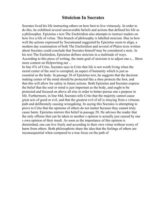 Sttoicism In Socrates
Socrates lived his life instructing others on how best to live virtuously. In order to
do this, he exhibited several unwaverable beliefs and actions that defined his life as
a philosopher. Epictetus s text The Enchiridion also attempts to instruct readers on
how live a life of virtue. This branch of philosophy is labelled stoicism. Due to how
well the actions expressed by Socratesand suggested by Epictetus seem to align, a
modern day examination of both The Enchiridion and several of Platos texts written
about Socrates could conclude that Socrates himself may be considered a stoic. In
his text The Enchirdion, Epictetus defines stoicism in a multitude of ways.
According to this piece of writing, the main goal of stoicism is to adjust one s... Show
more content on Helpwriting.net ...
In line 47e of Crito, Socrates says to Crito that life is not worth living when the
moral center of the soul is corrupted, an aspect of humanity which is just as
essential as the body. In passage 38 of Epictetus text, he suggests that the decision
making center of the mind should be protected like a shoe protects the foot, and
that this will allow for safety in future actions. Both Epictetus and Socrates express
the belief that the soul or mind is just important as the body, and ought to be
protected and focused on above all else in order to better pursue one s purpose in
life. Furthermore, in line 44d, Socrates tells Crito that the majority cannot cause
great acts of good or evil, and that the greatest evil of all is straying from a virtuous
path and deliberately causing wrongdoing. In saying this Socrates is attempting to
prove to Crito that the opinions of others do not matter because they cannot truly
cause harm. Epictetus mirrors this belief in passage 20. He advises the reader that
the only offense that can be taken to another s opinion is actually just caused by one
s own opinion of their insult. As soon as the importance of this opinion is
diminished, one can live freely and according to their own virtue without worry of
harm from others. Both philosophists share the idea that the feelings of others are
inconsequential when compared to a true focus on the path of
 