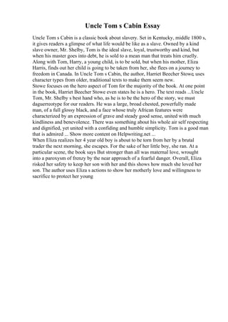 Uncle Tom s Cabin Essay
Uncle Tom s Cabin is a classic book about slavery. Set in Kentucky, middle 1800 s,
it gives readers a glimpse of what life would be like as a slave. Owned by a kind
slave owner, Mr. Shelby, Tom is the ideal slave, loyal, trustworthy and kind, but
when his master goes into debt, he is sold to a mean man that treats him cruelly.
Along with Tom, Harry, a young child, is to be sold, but when his mother, Eliza
Harris, finds out her child is going to be taken from her, she flees on a journey to
freedom in Canada. In Uncle Tom s Cabin, the author, Harriet Beecher Stowe, uses
character types from older, traditional texts to make them seem new.
Stowe focuses on the hero aspect of Tom for the majority of the book. At one point
in the book, Harriet Beecher Stowe even states he is a hero. The text reads ...Uncle
Tom, Mr. Shelby s best hand who, as he is to be the hero of the story, we must
daguerreotype for our readers. He was a large, broad chested, powerfully made
man, of a full glossy black, and a face whose truly African features were
characterized by an expression of grave and steady good sense, united with much
kindliness and benevolence. There was something about his whole air self respecting
and dignified, yet united with a confiding and humble simplicity. Tom is a good man
that is admired ... Show more content on Helpwriting.net ...
When Eliza realizes her 4 year old boy is about to be torn from her by a brutal
trader the next morning, she escapes. For the sake of her little boy, she ran. At a
particular scene, the book says But stronger than all was maternal love, wrought
into a paroxysm of frenzy by the near approach of a fearful danger. Overall, Eliza
risked her safety to keep her son with her and this shows how much she loved her
son. The author uses Eliza s actions to show her motherly love and willingness to
sacrifice to protect her young
 