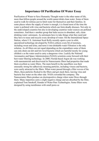 Importance Of Purification Of Water Essay
Purification of Water to Save Humanity Thought water is the other name of life,
more than billion people around the world cannot drink clean water. Some of them
used to walk for milieus just to fetch water for themselves and their families. In
some places where the supply of water is enough, it is found most of the time the
water is polluted with virus and bacteria which can form deadly diseases. Not only in
the undeveloped countries but also in developing countries water sources are polluted
sometimes. And there s another group that lacks access to abundant, safe, clean
drinking water: astronauts. As astronauts have to take things what they need and
they have to reuse and recycle every dewdrop of water. On the International Space
Station, where U.S. Astronaut Scott Kelly recently spent a year in orbit,
specialized technology developed by NASA collects every bit of moisture,
including sweat and urine, and turns it into drinkable water Filtration is the only
solution. As all filters are not equal depending on the expenditure some of them
can only drain out dirt and low level bacteria which are harmful mostly for young
children s as the water used to carry a dangerous virus. Luckily the National
Aeronautics and Space Administration (NASA) scientists come forward with their
best water filtering technology. In 2000, Florida based Argon ide was working
with nanomaterials and discovered its Nanoceramic fibers had properties that made
them excellent as water filters. The main benefit to the nanofibers was their
unusually strong bio adhesively meaning particles, including viruses and bacteria,
were easily attracted to the fibers. When water passed through a filter woven of the
fibers, these particles flocked to the fibers and got stuck there, leaving virus and
bacteria free water on the other side. NASA rewarded the company. The
Nanoceramic fibers produce an electropositive charge when water flows through
them. Many impurities carry a slight negative charge and are absorbed by the filter,
explained Tom Smokoff, founder of Water Pure Technologies. Some filters were
designed by using membranes with small pores so
 