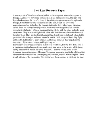 Lion Leer Research Paper
A new species of lions have adapted to live in the temperate mountains regions in
Europe. A crossover between a lion and a deer has been discovered, the leer. The
leer, also known as the Leo Cervidae, it lives in the temperate mountain regions in
Europe. It has the body and characteristics of a lion, which are speed and
aggressiveness, but it also has the characteristics of a deer. It has horns like deer.
These horns are used for mating season. Leers use sexual reproduction and the
reproductive behaviors of these leers are that they fight with the other males by using
their horns. They attack and fight each other with their horns to show dominance of
the other leers. They use the horns because they do not want to kill each other, but to
prove who the strongest and most powerful leer is. Unlike regular lions, they fight
until death, but the leer is a rare species and they do not want their population to
decrease.... Show more content on Helpwriting.net ...
Lions aren t usually accustomed to live in cold conditions, but the deer does. This is
a great combination because it can survive and stay warm in the winter while in the
spring and summer it loses its fur to be cooler. The leers can be found in the
temperate mountain regions of Europe. Temperate mountains tend to be a little colder
than the tropical mountains. In the spring and summer, there is a burst in plant life at
a high altitude of the mountains. This encourages these animals to climb up for food
 