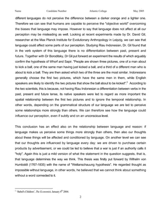 Name                             Candidate Number              Atlantic College             May 2005

different languages do not perceive the difference between a darker orange and a lighter one.
Therefore we can see that humans are capable to perceive the "objective world" overcoming
the biases that language may impose. However to say that language does not affect at all our
perception may be misleading as well. Looking at recent experiments made by Dr. David Gil,
researcher at the Max Planck Institute for Evolutionary Anthropology in Leipzig, we can see that
language could affect some parts of our perception. Studying Riau Indonesian, Dr. Gil found that
in the verb system of this language there is no differentiation between past, present and
future. Together with Dr Boroditsky, Dr Gil put forward an experiment the results of which arguably
confirm the hypothesis of Whorf and Sapir. "People are shown three pictures, one of a man about
to kick a ball, one of the same man having just kicked a ball, and a third of a different man who is
about to kick a ball. They are then asked which two of the three are the most similar. Indonesians
generally choose the first two pictures, which have the same men in them, while English
speakers are likely to identify the two pictures that show the ball about to be kicked".2 According to
the two scientists, this is because, not having Riau Indonesian a differentiation between verbs in the
past, present and future tense, its native speakers were led to regard as more important the
spatial relationship between the first two pictures and to ignore the temporal relationship. In
other words, depending on the grammatical structure of our language we are led to perceive
some relationships more strongly than others. We can therefore see how the language could
influence our perception, even if subtly and on an unconscious level.


This conclusion has an effect also on the relationship between language and reason: if
language makes us perceive some things more strongly than others, then also our thoughts
about these things will be affected and conditioned by language. On another level we can see
that our thoughts are influenced by language every day: we are driven to purchase certain
products by advertisement, or we could be led to believe that a war is just if an authority calls it
"holy". Again this is just a mild version of what the statement in the question suggests, that is,
that language determines the way we think. This thesis was firstly put forward by Wilhelm von
Humboldt (1767-1835) with the name of "Weltanschauung hypothesis". He regarded thought as
impossible without language, in other words, he believed that we cannot think about something
without a word connected to it.



2
    ‘Babel's Children’, The Economist, January 8th 2004.

                                                           2
 
