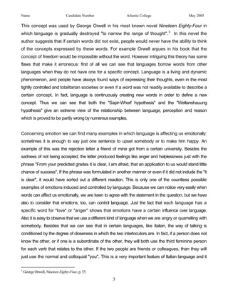 Name                             Candidate Number          Atlantic College                   May 2005

This concept was used by George Orwell in his most known novel Nineteen Eighty-Four in
which language is gradually destroyed "to narrow the range of thought". 3 In this novel the
author suggests that if certain words did not exist, people would never have the ability to think
of the concepts expressed by these words. For example Orwell argues in his book that the
concept of freedom would be impossible without the word. However intriguing this theory has some
flaws that make it erroneous: first of all we can see that languages borrow words from other
languages when they do not have one for a specific concept. Language is a living and dynamic
phenomenon, and people have always found ways of expressing their thoughts, even in the most
tightly controlled and totalitarian societies or even if a word was not readily available to describe a
certain concept. In fact, language is continuously creating new words in order to define a new
concept. Thus we can see that both the "Sapir-Whorf hypothesis" and the "Weltanshauung
hypothesis" give an extreme view of the relationship between language, perception and reason
which is proved to be partly wrong by numerous examples.


Concerning emotion we can find many examples in which language is affecting us emotionally:
sometimes it is enough to say just one sentence to upset somebody or to make him happy. An
example of this was the rejection letter a friend of mine got from a certain university. Besides the
sadness of not being accepted, the letter produced feelings like anger and helplessness just with the
phrase "From your predicted grades it is clear, I am afraid, that an application to us would stand little
chance of success". If the phrase was formulated in another manner or even if it did not include the "it
is clear", it would have sorted out a different reaction. This is only one of the countless possible
examples of emotions induced and controlled by language. Because we can notice very easily when
words can affect us emotionally, we are keen to agree with the statement in the question, but we have
also to consider that emotions, too, can control language. Just the fact that each language has a
specific word for "love" or "anger" shows that emotions have a certain influence over language.
Also it is easy to observe that we use a different kind of language when we are angry or quarrelling with
somebody. Besides that we can see that in certain languages, like Italian, the way of talking is
conditioned by the degree of closeness in which the two interlocutors are. In fact, if a person does not
know the other, or if one is a subordinate of the other, they will both use the third feminine person
for each verb that relates to the other. If the two people are friends or colleagues, than they will
just use the normal and colloquial "you". This is a very important feature of Italian language and it

3
    George Orwell, Nineteen Eighty-Four, p. 55.
                                                    3
 