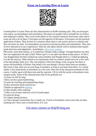 Essay on Learning How to Learn
Learning How to Learn There are four characteristics to Kolb's learning style. They are divergers,
convergers, accommodators and assimilators. Divergers are people whose strength lies in creative
and imaginative ability. They excel in the ability to see concrete situations from many sides and to
come up with a lot of ideas. Convergers are the opposite of divergers. Convergers use the practical
application of ideas. They do best in a situation where there is one correct answer or solution and
they can focus on same. Accommodators are good at carrying out plans and experiments. They also
involve themselves in new experiences. They are risk takers and do well in situations that require
quick decisions and adaptations. Assimilators...show more content...
Obviously, more than failures, or I would have already made a change. I bought bamboo one time
that was supposed to be split in half. When I got it, it was split into about twenty pieces. At first I
was disappointed, but then I picked up a piece bamboo and thought about it. I ended up applying
it to the bar anyway. What started as an experiment, built on a hunch, turned out to be a new style
of bar that people really love. The vast majority of the time things work out great, but there is
always the possibility of failure. One thing is for sure though, I always learn from my mistakes.
My motto is that, there are no such thing as mistakes, as long as you learn from them. As I stated
earlier, I also rated tactile or kinesthetic in a few tests. One was in the classroom textbook for this
course. I totally agree with these tests and the outcome. I fit in with the tactile or kinesthetic traits
unequivocally. Some of the characteristics that fit me perfectly are:
1.Cannot sit still for long.
2.Does not have great handwriting.
3.Learns by touching and manipulating things.
4.Likes adventure books and movies.
5.Hands on approach to learning.
6.Takes breaks while studying.
7.Takes a lot of notes and uses a lot of scratch paper.
8.Learns by doing.
9.Is fidgety during lectures.
As I have already commented, this is totally me. Tactile or kinesthetic seems more like me than
anything else I have seen or heard about. It is very
Get more content on HelpWriting.net
 