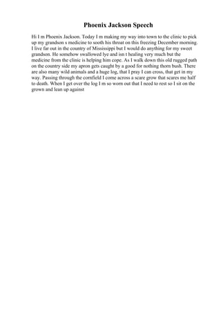 Phoenix Jackson Speech
Hi I m Phoenix Jackson. Today I m making my way into town to the clinic to pick
up my grandson s medicine to sooth his throat on this freezing December morning.
I live far out in the country of Mississippi but I would do anything for my sweet
grandson. He somehow swallowed lye and isn t healing very much but the
medicine from the clinic is helping him cope. As I walk down this old rugged path
on the country side my apron gets caught by a good for nothing thorn bush. There
are also many wild animals and a huge log, that I pray I can cross, that get in my
way. Passing through the cornfield I come across a scare grow that scares me half
to death. When I get over the log I m so worn out that I need to rest so I sit on the
grown and lean up against
 