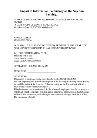 Impact of Information Technology on the Nigerian
Banking...
IMPACT OF INFORMATION TECHNOLOGY ON NIGERIAN BANKING
SECTOR
(A CASE STUDY OF ZENITH BANK NIG. PLC)
MURTALA MOHD WAY KANO BRANCH
BY
ANWAR HASSAN
SPS/08/SMS/02856
IN PARTIAL FULFILLMENT OF THE REQUIREMENT OF THE AWARD OF
POST GRADUATE DIPLOMA IN BAYERO UNIVERSITY KANO.
July, 2010 CERTIFICATION PAGE
This is to certify that_________________________________
Name: Anwar Hassan
Exam No: SPS/08/SMS/02856
SUPERVISOR : DR. MOHD LIMAN
SIGNATURE: __________________________
DEDICATION
This project is dedicated to my entire family. ACKNOWLEDGMENT
The task of putting this project into shape calls for the support of many hands. Firstly
I would like to thank the Almighty Allah for giving me the life, without which I...
Show more content on Helpwriting.net ...
This phenomena can be understood fro the wholesale deployment of the convergence
of the high speed computers, communication apparatus, information and data bank as
well as skilled manpower, which brought about dramatic changes in all facts of life.
The emergence of multi
 