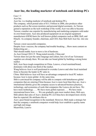 Acer Inc, the leading marketer of notebook and desktop PCs
Case 1 3
Acer Inc.
Acer Inc. is a leading marketer of notebook and desktop PCs.
The company, which posted sales of $11.3 billion in 2006, also produces other
products such as flat screen monitors and personal digital assistants. As Taiwan
gained a reputation as the tech workshop of the world, Acer was able to become
Taiwan s number one exporter by manufacturing and marketing computers sold under
its own brand name. Acer also produced equipment on an original equipment
manufacturer (OEM) basis for well known global companies such as IBM, Dell, and
Hitachi. As company founder, chairman, and CEO, Stan Shih built Acer Inc. into one
of
Taiwan s most successful companies.
Despite Acer s success, the company had trouble breaking ... Show more content on
Helpwriting.net ...
That should enable Acer to move a lot of hardware.
As Acer Group CEO J.T. Wang noted recently, China and
Taiwan share not just the same language and culture, but a lot of our Taiwanese
suppliers are already there. We can take our brand global by building a strong home
market.
Still, Acer faces tough competition in China. Lenovo, a local mainland brand,
dominates with about one third of the market.
Wang believes Acer is well positioned to overtake Lenovo and other local mainland
firms to become the leader in PC sales in
China. Shih believes Acer will have an advantage compared to local PC makers
because Acer is more global. At the same time,
Shih is convinced his company will be able to compete with betterknown global
companies that are entering China because Acer is more local than they are. Acer s
international identity gives the company access to advanced business practices,
technology, and economies of scale that companies like Lenovo do not have. We
have more technology. . . . We have more global exposure. . . . We have more
international know how. . . . We can gradually gain more market share, Shih says.
Shih admits that sales of Acer s desktop PCs in China have developed more slowly
than he expected. He attributes this to
Acer s poor brand recognition in the mainland. However, Shih made a strategic bet
that the company s notebook computers would help Acer establish a quality name
and high end image.
Meanwhile, Lenovo
 