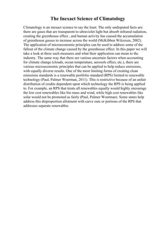 The Inexact Science of Climatology
Climatology is an inexact science to say the least. The only undisputed facts are:
there are gases that are transparent to ultraviolet light but absorb infrared radiation,
creating the greenhouse effect , and human activity has caused the accumulation
of greenhouse gasses to increase across the world (McKibben Wilcoxen, 2002).
The application of microeconomic principles can be used to address some of the
fallout of the climate change caused by the greenhouse effect. In this paper we will
take a look at three such measures and what their application can mean to the
industry. The same way that there are various uncertain factors when accounting
for climate change (clouds, ocean temperature, aerosols effect, etc.), there are
various microeconomic principles that can be applied to help reduce emissions,
with equally diverse results. One of the most limiting forms of creating clean
emissions standards is a renewable portfolio standard (RPS) limited to renewable
technology (Paul, Palmer Woerman, 2011). This is restrictive because of an unfair
distribution of credits dependent upon which technology the RPS is being applied
to. For example, an RPS that treats all renewables equally would highly encourage
the low cost renewables like bio mass and wind, while high cost renewables like
solar would not be promoted as fairly (Paul, Palmer Woerman). Some states help
address this disproportion allotment with carve outs or portions of the RPS that
addresses separate renewables
 