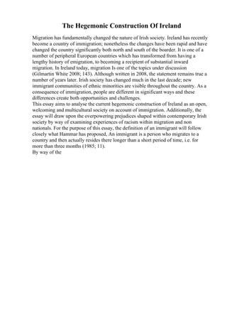 The Hegemonic Construction Of Ireland
Migration has fundamentally changed the nature of Irish society. Ireland has recently
become a country of immigration; nonetheless the changes have been rapid and have
changed the country significantly both north and south of the boarder. It is one of a
number of peripheral European countries which has transformed from having a
lengthy history of emigration, to becoming a recipient of substantial inward
migration. In Ireland today, migration Is one of the topics under discussion
(Gilmartin White 2008; 143). Although written in 2008, the statement remains true a
number of years later. Irish society has changed much in the last decade; new
immigrant communities of ethnic minorities are visible throughout the country. As a
consequence of immigration, people are different in significant ways and these
differences create both opportunities and challenges.
This essay aims to analyse the current hegemonic construction of Ireland as an open,
welcoming and multicultural society on account of immigration. Additionally, the
essay will draw upon the overpowering prejudices shaped within contemporary Irish
society by way of examining experiences of racism within migration and non
nationals. For the purpose of this essay, the definition of an immigrant will follow
closely what Hammar has proposed, An immigrant is a person who migrates to a
country and then actually resides there longer than a short period of time, i.e. for
more than three months (1985; 11).
By way of the
 