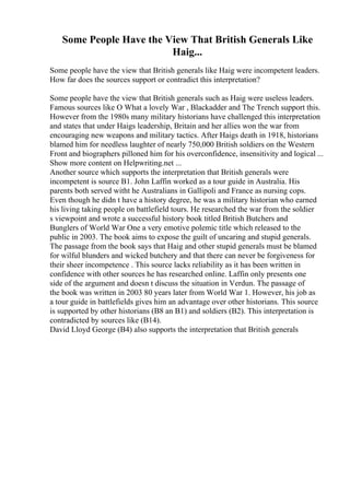 Some People Have the View That British Generals Like
Haig...
Some people have the view that British generals like Haig were incompetent leaders.
How far does the sources support or contradict this interpretation?
Some people have the view that British generals such as Haig were useless leaders.
Famous sources like O What a lovely War , Blackadder and The Trench support this.
However from the 1980s many military historians have challenged this interpretation
and states that under Haigs leadership, Britain and her allies won the war from
encouraging new weapons and military tactics. After Haigs death in 1918, historians
blamed him for needless laughter of nearly 750,000 British soldiers on the Western
Front and biographers pilloned him for his overconfidence, insensitivity and logical ...
Show more content on Helpwriting.net ...
Another source which supports the interpretation that British generals were
incompetent is source B1. John Laffin worked as a tour guide in Australia. His
parents both served witht he Australians in Gallipoli and France as nursing cops.
Even though he didn t have a history degree, he was a military historian who earned
his living taking people on battlefield tours. He researched the war from the soldier
s viewpoint and wrote a successful history book titled British Butchers and
Bunglers of World War One a very emotive polemic title which released to the
public in 2003. The book aims to expose the guilt of uncaring and stupid generals.
The passage from the book says that Haig and other stupid generals must be blamed
for wilful blunders and wicked butchery and that there can never be forgiveness for
their sheer incompetence . This source lacks reliability as it has been written in
confidence with other sources he has researched online. Laffin only presents one
side of the argument and doesn t discuss the situation in Verdun. The passage of
the book was written in 2003 80 years later from World War 1. However, his job as
a tour guide in battlefields gives him an advantage over other historians. This source
is supported by other historians (B8 an B1) and soldiers (B2). This interpretation is
contradicted by sources like (B14).
David Lloyd George (B4) also supports the interpretation that British generals
 
