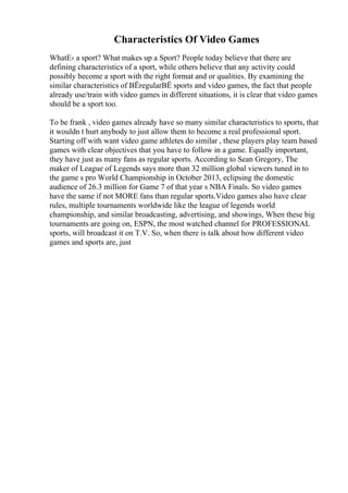 Characteristics Of Video Games
WhatЕ› a sport? What makes up a Sport? People today believe that there are
defining characteristics of a sport, while others believe that any activity could
possibly become a sport with the right format and or qualities. By examining the
similar characteristics of ВЁregularВЁ sports and video games, the fact that people
already use/train with video games in different situations, it is clear that video games
should be a sport too.
To be frank , video games already have so many similar characteristics to sports, that
it wouldn t hurt anybody to just allow them to become a real professional sport.
Starting off with want video game athletes do similar , these players play team based
games with clear objectives that you have to follow in a game. Equally important,
they have just as many fans as regular sports. According to Sean Gregory, The
maker of League of Legends says more than 32 million global viewers tuned in to
the game s pro World Championship in October 2013, eclipsing the domestic
audience of 26.3 million for Game 7 of that year s NBA Finals. So video games
have the same if not MORE fans than regular sports.Video games also have clear
rules, multiple tournaments worldwide like the league of legends world
championship, and similar broadcasting, advertising, and showings, When these big
tournaments are going on, ESPN, the most watched channel for PROFESSIONAL
sports, will broadcast it on T.V. So, when there is talk about how different video
games and sports are, just
 