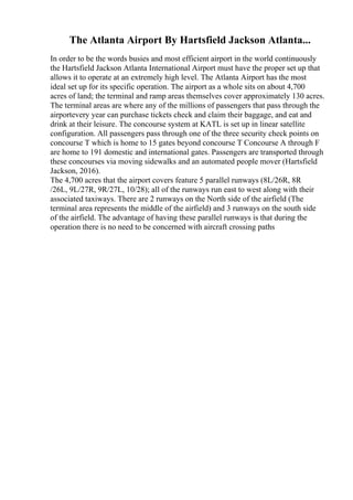 The Atlanta Airport By Hartsfield Jackson Atlanta...
In order to be the words busies and most efficient airport in the world continuously
the Hartsfield Jackson Atlanta International Airport must have the proper set up that
allows it to operate at an extremely high level. The Atlanta Airport has the most
ideal set up for its specific operation. The airport as a whole sits on about 4,700
acres of land; the terminal and ramp areas themselves cover approximately 130 acres.
The terminal areas are where any of the millions of passengers that pass through the
airportevery year can purchase tickets check and claim their baggage, and eat and
drink at their leisure. The concourse system at KATL is set up in linear satellite
configuration. All passengers pass through one of the three security check points on
concourse T which is home to 15 gates beyond concourse T Concourse A through F
are home to 191 domestic and international gates. Passengers are transported through
these concourses via moving sidewalks and an automated people mover (Hartsfield
Jackson, 2016).
The 4,700 acres that the airport covers feature 5 parallel runways (8L/26R, 8R
/26L, 9L/27R, 9R/27L, 10/28); all of the runways run east to west along with their
associated taxiways. There are 2 runways on the North side of the airfield (The
terminal area represents the middle of the airfield) and 3 runways on the south side
of the airfield. The advantage of having these parallel runways is that during the
operation there is no need to be concerned with aircraft crossing paths
 