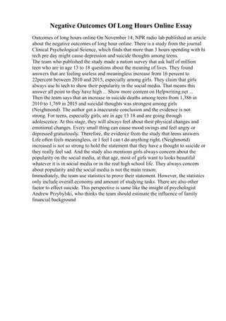 Negative Outcomes Of Long Hours Online Essay
Outcomes of long hours online On November 14, NPR radio lab published an article
about the negative outcomes of long hour online. There is a study from the journal
Clinical Psychological Science, which finds that more than 3 hours spending with hi
tech pre day might cause depression and suicide thoughts among teens.
The team who published the study made a nation survey that ask half of million
teen who are in age 13 to 18 questions about the meaning of lives. They found
answers that are feeling useless and meaningless increase from 16 percent to
22percent between 2010 and 2015, especially among girls. They claim that girls
always use hi tech to show their popularity in the social media. That means this
answer all point to they have high ... Show more content on Helpwriting.net ...
Then the team says that an increase in suicide deaths among teens from 1,386 in
2010 to 1,769 in 2015 and suicidal thoughts was strongest among girls
(Neighmond). The author got a inaccurate conclusion and the evidence is not
strong. For teens, especially girls, are in age 13 18 and are going through
adolescence. At this stage, they will always feel about their physical changes and
emotional changes. Every small thing can cause mood swings and feel angry or
depressed gratuitously. Therefore, the evidence from the study that teens answers
Life often feels meaningless, or I feel I can t do anything right, (Neighmond)
increased is not so strong to hold the statement that they have a thought to suicide or
they really feel sad. And the study also mentions girls always concern about the
popularity on the social media, at that age, most of girls want to looks beautiful
whatever it is in social media or in the real high school life. They always concern
about popularity and the social media is not the main reason.
Immediately, the team use statistics to prove their statement. However, the statistics
only include overall economy and amount of studying tasks. There are also other
factor to effect suicide. This perspective is same like the insight of psychologist
Andrew Przybylski, who thinks the team should estimate the influence of family
financial background
 