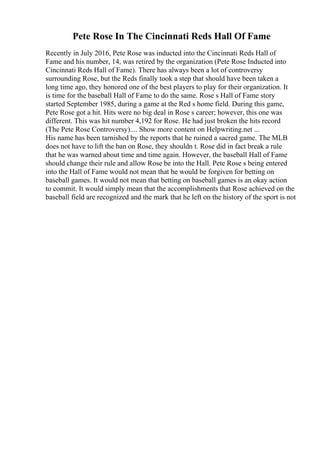 Pete Rose In The Cincinnati Reds Hall Of Fame
Recently in July 2016, Pete Rose was inducted into the Cincinnati Reds Hall of
Fame and his number, 14, was retired by the organization (Pete Rose Inducted into
Cincinnati Reds Hall of Fame). There has always been a lot of controversy
surrounding Rose, but the Reds finally took a step that should have been taken a
long time ago, they honored one of the best players to play for their organization. It
is time for the baseball Hall of Fame to do the same. Rose s Hall of Fame story
started September 1985, during a game at the Red s home field. During this game,
Pete Rose got a hit. Hits were no big deal in Rose s career; however, this one was
different. This was hit number 4,192 for Rose. He had just broken the hits record
(The Pete Rose Controversy).... Show more content on Helpwriting.net ...
His name has been tarnished by the reports that he ruined a sacred game. The MLB
does not have to lift the ban on Rose, they shouldn t. Rose did in fact break a rule
that he was warned about time and time again. However, the baseball Hall of Fame
should change their rule and allow Rose be into the Hall. Pete Rose s being entered
into the Hall of Fame would not mean that he would be forgiven for betting on
baseball games. It would not mean that betting on baseball games is an okay action
to commit. It would simply mean that the accomplishments that Rose achieved on the
baseball field are recognized and the mark that he left on the history of the sport is not
 