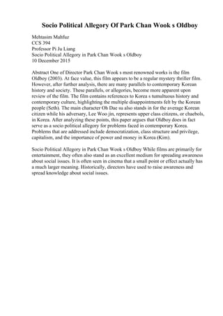 Socio Political Allegory Of Park Chan Wook s Oldboy
Mehtasim Mahfuz
CCS 394
Professor Pi Ju Liang
Socio Political Allegory in Park Chan Wook s Oldboy
10 December 2015
Abstract One of Director Park Chan Wook s most renowned works is the film
Oldboy (2003). At face value, this film appears to be a regular mystery thriller film.
However, after further analysis, there are many parallels to contemporary Korean
history and society. These parallels, or allegories, become more apparent upon
review of the film. The film contains references to Korea s tumultuous history and
contemporary culture, highlighting the multiple disappointments felt by the Korean
people (Seth). The main character Oh Dae su also stands in for the average Korean
citizen while his adversary, Lee Woo jin, represents upper class citizens, or chaebols,
in Korea. After analyzing these points, this paper argues that Oldboy does in fact
serve as a socio political allegory for problems faced in contemporary Korea.
Problems that are addressed include democratization, class structure and privilege,
capitalism, and the importance of power and money in Korea (Kim).
Socio Political Allegory in Park Chan Wook s Oldboy While films are primarily for
entertainment, they often also stand as an excellent medium for spreading awareness
about social issues. It is often seen in cinema that a small point or effect actually has
a much larger meaning. Historically, directors have used to raise awareness and
spread knowledge about social issues.
 