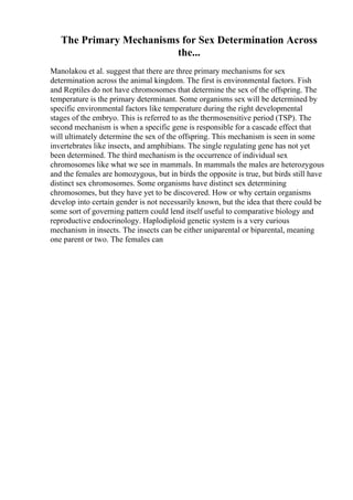 The Primary Mechanisms for Sex Determination Across
the...
Manolakou et al. suggest that there are three primary mechanisms for sex
determination across the animal kingdom. The first is environmental factors. Fish
and Reptiles do not have chromosomes that determine the sex of the offspring. The
temperature is the primary determinant. Some organisms sex will be determined by
specific environmental factors like temperature during the right developmental
stages of the embryo. This is referred to as the thermosensitive period (TSP). The
second mechanism is when a specific gene is responsible for a cascade effect that
will ultimately determine the sex of the offspring. This mechanism is seen in some
invertebrates like insects, and amphibians. The single regulating gene has not yet
been determined. The third mechanism is the occurrence of individual sex
chromosomes like what we see in mammals. In mammals the males are heterozygous
and the females are homozygous, but in birds the opposite is true, but birds still have
distinct sex chromosomes. Some organisms have distinct sex determining
chromosomes, but they have yet to be discovered. How or why certain organisms
develop into certain gender is not necessarily known, but the idea that there could be
some sort of governing pattern could lend itself useful to comparative biology and
reproductive endocrinology. Haplodiploid genetic system is a very curious
mechanism in insects. The insects can be either uniparental or biparental, meaning
one parent or two. The females can
 