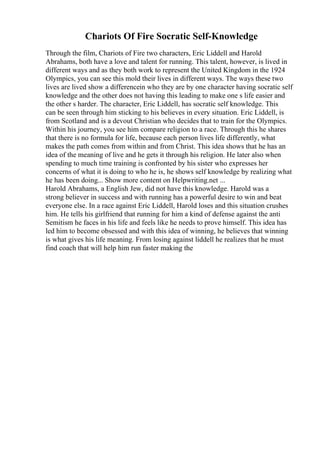 Chariots Of Fire Socratic Self-Knowledge
Through the film, Chariots of Fire two characters, Eric Liddell and Harold
Abrahams, both have a love and talent for running. This talent, however, is lived in
different ways and as they both work to represent the United Kingdom in the 1924
Olympics, you can see this mold their lives in different ways. The ways these two
lives are lived show a differencein who they are by one character having socratic self
knowledge and the other does not having this leading to make one s life easier and
the other s harder. The character, Eric Liddell, has socratic self knowledge. This
can be seen through him sticking to his believes in every situation. Eric Liddell, is
from Scotland and is a devout Christian who decides that to train for the Olympics.
Within his journey, you see him compare religion to a race. Through this he shares
that there is no formula for life, because each person lives life differently, what
makes the path comes from within and from Christ. This idea shows that he has an
idea of the meaning of live and he gets it through his religion. He later also when
spending to much time training is confronted by his sister who expresses her
concerns of what it is doing to who he is, he shows self knowledge by realizing what
he has been doing... Show more content on Helpwriting.net ...
Harold Abrahams, a English Jew, did not have this knowledge. Harold was a
strong believer in success and with running has a powerful desire to win and beat
everyone else. In a race against Eric Liddell, Harold loses and this situation crushes
him. He tells his girlfriend that running for him a kind of defense against the anti
Semitism he faces in his life and feels like he needs to prove himself. This idea has
led him to become obsessed and with this idea of winning, he believes that winning
is what gives his life meaning. From losing against liddell he realizes that he must
find coach that will help him run faster making the
 