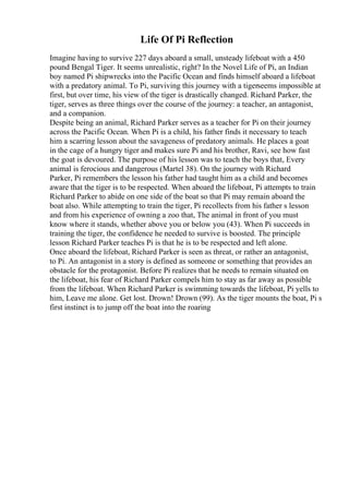 Life Of Pi Reflection
Imagine having to survive 227 days aboard a small, unsteady lifeboat with a 450
pound Bengal Tiger. It seems unrealistic, right? In the Novel Life of Pi, an Indian
boy named Pi shipwrecks into the Pacific Ocean and finds himself aboard a lifeboat
with a predatory animal. To Pi, surviving this journey with a tigerseems impossible at
first, but over time, his view of the tiger is drastically changed. Richard Parker, the
tiger, serves as three things over the course of the journey: a teacher, an antagonist,
and a companion.
Despite being an animal, Richard Parker serves as a teacher for Pi on their journey
across the Pacific Ocean. When Pi is a child, his father finds it necessary to teach
him a scarring lesson about the savageness of predatory animals. He places a goat
in the cage of a hungry tiger and makes sure Pi and his brother, Ravi, see how fast
the goat is devoured. The purpose of his lesson was to teach the boys that, Every
animal is ferocious and dangerous (Martel 38). On the journey with Richard
Parker, Pi remembers the lesson his father had taught him as a child and becomes
aware that the tiger is to be respected. When aboard the lifeboat, Pi attempts to train
Richard Parker to abide on one side of the boat so that Pi may remain aboard the
boat also. While attempting to train the tiger, Pi recollects from his father s lesson
and from his experience of owning a zoo that, The animal in front of you must
know where it stands, whether above you or below you (43). When Pi succeeds in
training the tiger, the confidence he needed to survive is boosted. The principle
lesson Richard Parker teaches Pi is that he is to be respected and left alone.
Once aboard the lifeboat, Richard Parker is seen as threat, or rather an antagonist,
to Pi. An antagonist in a story is defined as someone or something that provides an
obstacle for the protagonist. Before Pi realizes that he needs to remain situated on
the lifeboat, his fear of Richard Parker compels him to stay as far away as possible
from the lifeboat. When Richard Parker is swimming towards the lifeboat, Pi yells to
him, Leave me alone. Get lost. Drown! Drown (99). As the tiger mounts the boat, Pi s
first instinct is to jump off the boat into the roaring
 