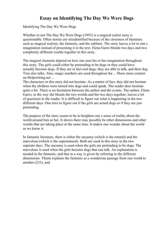Essay on Identifying The Day We Were Dogs
Identifying The Day We Were Dogs
Whether or not The Day We Were Dogs (1993) is a magical realist story is
questionable. Often stories are misidentified because of the closeness of literature
such as magical realism, the fantastic, and the sublime. The story leaves a lot to one s
imagination instead of presenting it in the text. Elena Garro blends two days and two
completely different worlds together in this story.
The magical elements depend on how one uses his or her imagination throughout
this story. The girls could either be pretending to be dogs or they could have
actually become dogs. If they are in fact real dogs, they are able to talk, and their dog
Toni also talks. Also, magic numbers are used throughout the ... Show more content
on Helpwriting.net ...
The characters in this story did not hesitate. As a matter of fact, they did not hesitate
when the children were turned into dogs and could speak. The reader does hesitate
quite a bit. There is no hesitation between the author and the events. The author, Elena
Garro, in the way she blends the two worlds and the two days together, leaves a lot
of questions to the reader. It is difficult to figure out what is happening in the two
different days. One tries to figure out if the girls are actual dogs or if they are just
pretending.
The purpose of the story seems to be to heighten one s sense of reality about the
world around him or her. It shows there may possibly be other dimensions and other
worlds that are taking place at the same time. It makes one wonder about the world
as we know it.
In fantastic literature, there is either the uncanny (which is the natural) and the
marvelous (which is the supernatural). Both are used in this story in the two
seperate days. The uncanny is used when the girls are pretending to be dogs. The
marvelous is used when the girls become dogs that can talk. An explanation is
needed in the fantastic, and that in a way is given by referring to the different
dimensions. Thiem explains the fantastic as a wonderous passage from one world to
another (231), and
 