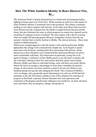 How The White Southern Identity In Bears Discover Fire,
By...
The American South is largely characterized as a backwards and antiquated place,
fighting to keep a past way of life alive. While accurate at some level, the nuance of
white Southern identity is sometimes lost in this portrayal. The culture is dynamic,
shifting as new ideas compete with old ones. In his short story Bears Discover Fire ,
Terry Bisson not only examines how the South is caught between the past and the
future, but also illustrates the ways in which progress (no matter how natural) can be
unsettling if it appears to leave us behind. The story begins with a flat tire causing
what you might call knowing groans (Bisson), instigating a lecture from the our
narrator s brother that is clearly familiar to Bobby. The tension between... Show more
content on Helpwriting.net ...
While never outright aggressive like the hunter s wife and the policemen, Bobby
approaches this change with a characteristic skepticism. As he begins to spend
more time with the bears, watching their fires and seeing Little dramas...being
played out as fiery chambers were created and then destroyed (Bisson), he grows
more comfortable with them. This observation in particular, seeing fire as an
agent of change, is indicative of how Bobby grows to see the bears evolution. He
sits with them, sharing in their fire, and realizes that their spirits seem solitary
(Bisson). Bobby sees them as individual beings, each with their own mind. Bisson
frames the bears as usurpers, and perhaps as more than a metaphor for general
change. In this context, the bears could be a stand in for any non White or non
Southern group moving into and changing the South. This evolution of Bobby s
view on change, and a group that seems threatening to an old way of life that had
humanity as the sole fire bearers, alludes to one of the solutions for resistance to
progress in the South: exposure. Bisson illustrates how real experience and
connection with progress and diversity influences our worldview. In short, the bears
aren t just bears; they are progress, change, and groups of
 