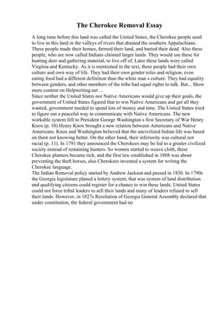 The Cherokee Removal Essay
A long time before this land was called the United States, the Cherokee people used
to live in this land in the valleys of rivers that drained the southern Appalachians.
These people made their homes, farmed their land, and buried their dead. Also these
people, who are now called Indians claimed larger lands. They would use these for
hunting deer and gathering material, to live off of. Later these lands were called
Virginia and Kentucky. As it is mentioned in the text, these people had their own
culture and own way of life. They had their own gender roles and religion; even
eating food had a different definition than the white man s culture. They had equality
between genders, and other members of the tribe had equal rights to talk. But... Show
more content on Helpwriting.net ...
Since neither the United States nor Native Americans would give up their goals, the
government of United States figured that to win Native Americans and get all they
wanted, government needed to spend lots of money and time. The United States tried
to figure out a peaceful way to communicate with Native Americans. The new
workable system fell to President George Washington s first Secretary of War Henry
Knox (p. 10).Henry Knox brought a new relation between Americans and Native
Americans. Knox and Washington believed that the uncivilized Indian life was based
on them not knowing better. On the other hand, their inferiority was cultural not
racial (p. 11). In 1791 they announced the Cherokees may be led to a greater civilized
society instead of remaining hunters. So women started to weave cloth, these
Cherokee planters became rich, and the first law established in 1808 was about
preventing the theft horses, also Cherokees invented a system for writing the
Cherokee language.
The Indian Removal policy started by Andrew Jackson and passed in 1830. In 1790s
the Georgia legislature planed a lottery system, that was system of land distribution
and qualifying citizens could register for a chance to win these lands. United States
could not force tribal leaders to sell their lands and many of leaders refused to sell
their lands. However, in 1827s Resolution of Georgia General Assembly declared that
under constitution, the federal government had no
 