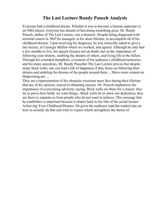 The Last Lecture Randy Pausch Analysis
Everyone had a childhood dream. Whether it was to become a famous superstar or
an NBA player, everyone has dreamt of becoming something great. Dr. Randy
Pausch, author of The Last Lecture, was a dreamer. Despite being diagnosed with
terminal cancer in 2007 he managed, in his short lifetime, to accomplish all of his
childhood dreams. Upon receiving his diagnosis, he was ironically asked to give a
last lecture, at Carnegie Mellon where we worked, and agreed. Although he only had
a few months to live, his speech focuses not on death, but on the importance of
following your dreams, enabling the dreams of others, and living life to the fullest.
Through his extended metaphors, evocation of his audience s childhood memories,
and his many anecdotes, Dr. Randy Pauschin The Last Lecture proves that despite
many brick walls, one can lead a life of happiness if they focus on following their
dreams and enabling the dreams of the people around them.... Show more content on
Helpwriting.net ...
They are a representation of the obstacles everyone must face during their lifetime
that are, in his opinion, crucial to obtaining success. Dr. Pausch emphasizes the
importance of overcoming adversity saying, Brick walls are there for a reason: they
let us prove how badly we want things...Brick walls let us show our dedication, they
are there to separate us from people who do not want to achieve. This message that
he establishes is important because it relates back to the title of the actual lecture:
Achieving Your Childhood Dreams. He gives the audience (and the reader) tips on
how to actually do that and what to expect which strengthens the theme of
 