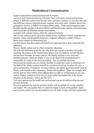 Multicultural Communication
Explain multicultural communication and its origins.
As travel and communication have become faster and easier, interaction between
people of different cultures has become more and more common. It was once the case
that different cultures remained mostly separate from each other, whether due to war,
geographic reasons, or beliefs in keeping ethnic purity. Trade and immigration have
brought together people of diverse cultures and backgrounds, making communication
between people of different cultures unavoidable.
Compare and contrast culture, ethnicity, and acculturation.
The society a person grows up in has certain norms, traditions, beliefs, language and
dialects, values and acceptable behaviors, religious influences, modes of dress, ...
Show more content on Helpwriting.net ...
Let them know that their needs and beliefs are important and will be respected and
addressed.
Discuss family culture and its effect on patient education.
The role and definition of family can vary from one culture to another. Generally
speaking, the culture in the United States places a lot of emphasis on individuality
and personal freedom. In many cultures, the family unit has a very strict and
defined hierarchy. Often the Father is seen as the head of the household and is
responsible for much of the decision making. This can include decisions
concerning the health care of a family member. It could also result in reluctance for
the head of the family to place himself in a position of relying on others for care, a
perceived position of weakness. In many cultures, the family goes beyond the nuclear
family, and extends to the community, friends and neighbors. These are strongly held
beliefs, and we must refrain from judging them as right or wrong based on our own
culture. Rather, weneed to find ways to work within the framework of the family
structure of the patient. ( Falvo, pp.186 187)
List some approaches the health care professional can use to address religious and
cultural diversity.
We must approach the patient and their family with an attitude of caring, empathy,
and respect. We can explain that we would be happy to learn of the patients needs
and concerns, and of any accommodations we can make so they will feel comfortable
 