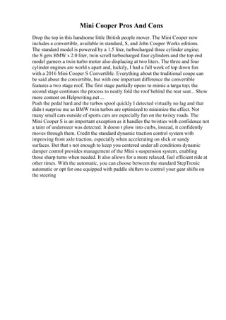 Mini Cooper Pros And Cons
Drop the top in this handsome little British people mover. The Mini Cooper now
includes a convertible, available in standard, S, and John Cooper Works editions.
The standard model is powered by a 1.5 liter, turbocharged three cylinder engine;
the S gets BMW s 2.0 liter, twin scroll turbocharged four cylinders and the top end
model garners a twin turbo motor also displacing at two liters. The three and four
cylinder engines are world s apart and, luckily, I had a full week of top down fun
with a 2016 Mini Cooper S Convertible. Everything about the traditional coupe can
be said about the convertible, but with one important difference the convertible
features a two stage roof. The first stage partially opens to mimic a targa top; the
second stage continues the process to neatly fold the roof behind the rear seat... Show
more content on Helpwriting.net ...
Push the pedal hard and the turbos spool quickly I detected virtually no lag and that
didn t surprise me as BMW twin turbos are optimized to minimize the effect. Not
many small cars outside of sports cars are especially fun on the twisty roads. The
Mini Cooper S is an important exception as it handles the twisties with confidence not
a taint of understeer was detected. It doesn t plow into curbs, instead, it confidently
moves through them. Credit the standard dynamic traction control system with
improving front axle traction, especially when accelerating on slick or sandy
surfaces. But that s not enough to keep you centered under all conditions dynamic
damper control provides management of the Mini s suspension system, enabling
those sharp turns when needed. It also allows for a more relaxed, fuel efficient ride at
other times. With the automatic, you can choose between the standard StepTronic
automatic or opt for one equipped with paddle shifters to control your gear shifts on
the steering
 
