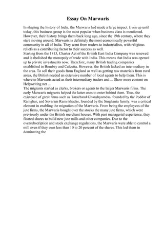 Essay On Marwaris
In shaping the history of India, the Marwaris had made a large impact. Even up until
today, this business group is the most popular when business class is mentioned.
However, their history brings them back long ago, since the 19th century, where they
start moving around. Marwaris is definitely the most economically powerful
community in all of India. They went from traders to industrialists, with religious
reliefs as a contributing factor to their success as well.
Starting from the 1813, Charter Act of the British East India Company was renewed
and it abolished the monopoly of trade with India. This means that India was opened
up to private investments now. Therefore, many British trading companies
established in Bombay and Calcutta. However, the British lacked an intermediary in
the area. To sell their goods from England as well as getting raw materials from rural
areas, the British needed an extensive number of local agents to help them. This is
where to Marwaris acted as their intermediary traders and ... Show more content on
Helpwriting.net ...
The migrants started as clerks, brokers or agents to the larger Marwaris firms. The
early Marwaris migrants helped the latter ones to enter behind them. Thus, the
existence of great firms such as Tarachand Ghanshyamdas, founded by the Poddar of
Ramghar, and Sevaram Ramrikhadas, founded by the Singhania family, was a critical
element in enabling the migration of the Marwaris. From being the employees of the
jute firms, the Marwaris bought over the stocks the many jute firms, which were
previously under the British merchant houses. With past managerial experience, they
floated shares to build new jute mills and other companies. Due to the
oversubscription and stock exchange regulations, the Marwaris were able to control a
mill even if they own less than 10 to 20 percent of the shares. This led them in
dominating the
 
