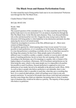 The Black Swan and Human Perfectionism Essay
To what extend the need of being perfect leads man to its own destruction? Perfection
seen through the film The Black Swan .
Claudia Patricia VillacГs Galarza
IB Code: 001421 054
Words: 3980
Abstract
The research question of this extended essay is: To what extend the need of being
perfect leads man to its own destruction? It is an analysis of perfection through the
film The Black Swan. In the film the main character, Nina, is an obsessed ballerina
who at the end destroyed her own life. I began the essay trying to prove that her
obsession with being perfect is what leaded her to her destruction and death, but after
analyzing the movie it all turned around.
I based my investigation in reviews of the film, different type of ... Show more
content on Helpwriting.net ...
Or should the question be: which meaning does it have in our society? Is it even
possible to reach perfection, or is it something out of the hands of a human being?
It is true that perfection is something everybody strives for, to help them succeed in
the things they propose for their lives. Many people aspire to be perfect in
different ways, it could be a mother, a student, a teacher or even an artist with that
desire of reaching perfection, but do we know the real meaning of this word?
According to the dictionary one of its meanings is a quality, trait, or feature of the
highest degree of excellence. (Dictionary, 2013) Excellence and perfection are far
from being the same; which is why many people say it is impossible to be perfect
but possible to reach Excellency, because perfection is supposed to exist as an
abstraction of our minds, but not to be attainable in the physical world. (Wais, 2010)
As well as there is people who believe perfection is not attainable, there is also
people who believe that it is possible to reach that, when they give everything they
have. It is a much divided opinion, which will perhaps never come to one only
general conclusion. To succeed in life people must always work hard and sometimes
sacrifice some things they think are important, but putting them in front of another
type of situations they would not be taken as a priority. The majority of these people
who believe in perfection
 
