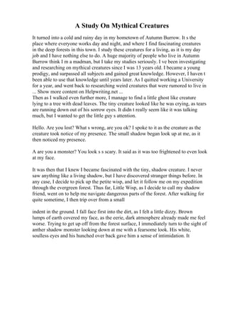 A Study On Mythical Creatures
It turned into a cold and rainy day in my hometown of Autumn Burrow. It s the
place where everyone works day and night, and where I find fascinating creatures
in the deep forests in this town. I study these creatures for a living, as it is my day
job and I have nothing else to do. A huge majority of people who live in Autumn
Burrow think I m a madman, but I take my studies seriously. I ve been investigating
and researching on mythical creatures since I was 13 years old. I became a young
prodigy, and surpassed all subjects and gained great knowledge. However, I haven t
been able to use that knowledge until years later. As I quitted working a University
for a year, and went back to researching weird creatures that were rumored to live in
... Show more content on Helpwriting.net ...
Then as I walked even further more, I manage to find a little ghost like creature
lying to a tree with dead leaves. The tiny creature looked like he was crying, as tears
are running down out of his sorrow eyes. It didn t really seem like it was talking
much, but I wanted to get the little guy s attention.
Hello. Are you lost? What s wrong, are you ok? I spoke to it as the creature as the
creature took notice of my presence. The small shadow began look up at me, as it
then noticed my presence.
A are you a monster? You look s s scary. It said as it was too frightened to even look
at my face.
It was then that I knew I became fascinated with the tiny, shadow creature. I never
saw anything like a living shadow, but I have discovered stranger things before. In
any case, I decide to pick up the petite wisp, and let it follow me on my expedition
through the evergreen forest. Thus far, Little Wisp, as I decide to call my shadow
friend, went on to help me navigate dangerous parts of the forest. After walking for
quite sometime, I then trip over from a small
indent in the ground. I fall face first into the dirt, as I felt a little dizzy. Brown
lumps of earth covered my face, as the eerie, dark atmosphere already made me feel
worse. Trying to get up off from the forest surface, I immediately turn to the sight of
anther shadow monster looking down at me with a fearsome look. His white,
soulless eyes and his hunched over back gave him a sense of intimidation. It
 