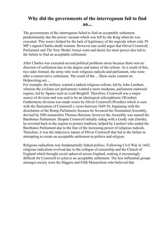 Why did the governments of the interregnum fail to find
an...
The governments of the interregnum failed to find an acceptable settlement
predominantly due the power vacuum which was left by the King when he was
executed. This wasn t helped by the lack of legitimacy of the regicide where only 59
MP s signed Charles death warrant. However one could argue that Oliver Cromwell,
Parliament and The New Model Armys want and desire for more power also led to
the failure to find an acceptable settlement.
After Charles was executed several political problems arose because there was no
direction of settlement due to the degree and nature of the reform. As a result of this,
two sides formed, the army who were religious radicals and parliament, who were
after a conservative settlement. The result of the ... Show more content on
Helpwriting.net ...
For example, the military wanted a radical religious reform, led by John Lambert,
whereas the civilians (or parliament) wanted a more moderate, parliament endorsed
regime, led by figures such as Lord Broghill. Therefore, Cromwell was a major
source of division and was said to be an ideological schizophrenic (Worden).
Furthermore division was made worse by Oliver Cromwell (Worden) which is seen
with the fluctuation of Cromwell s views between 1649 58, beginning with the
dissolution of the Rump Parliament, because he favoured the Nominated Assembly,
devised by fifth monarchist Thomas Harrison, however the Assembly was named the
Barebones Parliament. Despite Cromwell initially siding with a Godly rule (Smith),
he reverted back to the regime to protect tradition, helped by Lambert who ended the
Barebones Parliament due to the fear of the increasing power of religious radicals.
Therefore, it was the indecisive nature of Oliver Cromwell that led to the failure in
attempting to create an acceptable settlement in politics and religion.
Religious radicalism was fundamentally linked politics. Following Civil War in 1642,
religious radicalism evolved due to the collapse of censorship and the Church of
England which brought social upheaval across England, making it increasingly
difficult for Cromwell to achieve an acceptable settlement. The less influential groups
amongst society were the Diggers and Fifth Monarchists who believed that
 