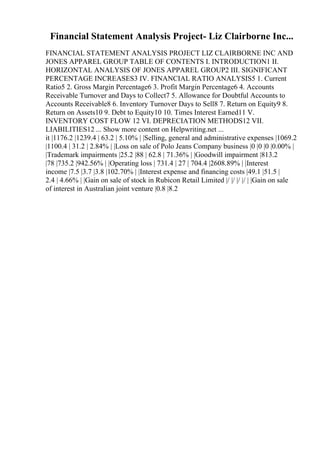 Financial Statement Analysis Project- Liz Clairborne Inc...
FINANCIAL STATEMENT ANALYSIS PROJECT LIZ CLAIRBORNE INC AND
JONES APPAREL GROUP TABLE OF CONTENTS I. INTRODUCTION1 II.
HORIZONTAL ANALYSIS OF JONES APPAREL GROUP2 III. SIGNIFICANT
PERCENTAGE INCREASES3 IV. FINANCIAL RATIO ANALYSIS5 1. Current
Ratio5 2. Gross Margin Percentage6 3. Profit Margin Percentage6 4. Accounts
Receivable Turnover and Days to Collect7 5. Allowance for Doubtful Accounts to
Accounts Receivable8 6. Inventory Turnover Days to Sell8 7. Return on Equity9 8.
Return on Assets10 9. Debt to Equity10 10. Times Interest Earned11 V.
INVENTORY COST FLOW 12 VI. DEPRECIATION METHODS12 VII.
LIABILITIES12 ... Show more content on Helpwriting.net ...
it |1176.2 |1239.4 | 63.2 | 5.10% | |Selling, general and administrative expenses |1069.2
|1100.4 | 31.2 | 2.84% | |Loss on sale of Polo Jeans Company business |0 |0 |0 |0.00% |
|Trademark impairments |25.2 |88 | 62.8 | 71.36% | |Goodwill impairment |813.2
|78 |735.2 |942.56% | |Operating loss | 731.4 | 27 | 704.4 |2608.89% | |Interest
income |7.5 |3.7 |3.8 |102.70% | |Interest expense and financing costs |49.1 |51.5 |
2.4 | 4.66% | |Gain on sale of stock in Rubicon Retail Limited |/ |/ |/ |/ | |Gain on sale
of interest in Australian joint venture |0.8 |8.2
 