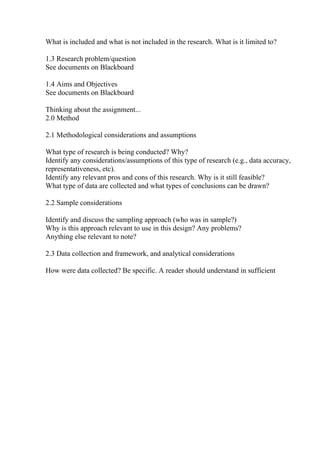 What is included and what is not included in the research. What is it limited to?
1.3 Research problem/question
See documents on Blackboard
1.4 Aims and Objectives
See documents on Blackboard
Thinking about the assignment...
2.0 Method
2.1 Methodological considerations and assumptions
What type of research is being conducted? Why?
Identify any considerations/assumptions of this type of research (e.g., data accuracy,
representativeness, etc).
Identify any relevant pros and cons of this research. Why is it still feasible?
What type of data are collected and what types of conclusions can be drawn?
2.2 Sample considerations
Identify and discuss the sampling approach (who was in sample?)
Why is this approach relevant to use in this design? Any problems?
Anything else relevant to note?
2.3 Data collection and framework, and analytical considerations
How were data collected? Be specific. A reader should understand in sufficient
 
