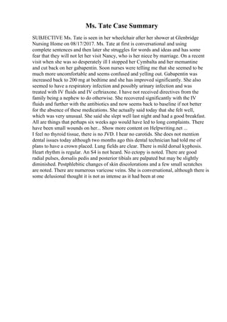Ms. Tate Case Summary
SUBJECTIVE Ms. Tate is seen in her wheelchair after her shower at Glenbridge
Nursing Home on 08/17/2017. Ms. Tate at first is conversational and using
complete sentences and then later she struggles for words and ideas and has some
fear that they will not let her visit Nancy, who is her niece by marriage. On a recent
visit when she was so desperately ill I stopped her Cymbalta and her memantine
and cut back on her gabapentin. Soon nurses were telling me that she seemed to be
much more uncomfortable and seems confused and yelling out. Gabapentin was
increased back to 200 mg at bedtime and she has improved significantly. She also
seemed to have a respiratory infection and possibly urinary infection and was
treated with IV fluids and IV ceftriaxone. I have not received directives from the
family being a nephew to do otherwise. She recovered significantly with the IV
fluids and further with the antibiotics and now seems back to baseline if not better
for the absence of these medications. She actually said today that she felt well,
which was very unusual. She said she slept well last night and had a good breakfast.
All are things that perhaps six weeks ago would have led to long complaints. There
have been small wounds on her... Show more content on Helpwriting.net ...
I feel no thyroid tissue, there is no JVD. I hear no carotids. She does not mention
dental issues today although two months ago this dental technician had told me of
plans to have a crown placed. Lung fields are clear. There is mild dorsal kyphosis.
Heart rhythm is regular. An S4 is not heard. No ectopy is noted. There are good
radial pulses, dorsalis pedis and posterior tibials are palpated but may be slightly
diminished. Postphlebitic changes of skin discolorations and a few small scratches
are noted. There are numerous varicose veins. She is conversational, although there is
some delusional thought it is not as intense as it had been at one
 