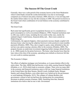 The Success Of The Great Crash
Generally, there was a calm period of the economy known as the Great Moderation
where Central banks around the world claimed that it was due to increasingly
competent use of interest rate policy (Garnaut, 2009). However, it was not long until
the market failure makes its way into the economy in 2008. The period was known as
the Great Crash where combination of several failures in the economy contributed to
the collapse.
The Great Crash
Real estate had significantly grown in popularity because as it is considered as a
good consumption as well as investment (Malpezzi, 1990). Financial institutions start
to offer easy credit to many, including the non credit worthy ones, mainly the
underprivileged. Credit history, financial ability and ... Show more content on
Helpwriting.net ...
Unfortunately, the opposite happens, where payments increase sharply coupled with
decrease house value leaving the subprime borrower in dire position to meet monthly
payments (Ebrahim, 2009). Thus, due to negative equity, many defaulted as they do
not have any option causing a domino effect in the economy (Ebrahim, 2009). The
property became an underwater investment triggering further strategic default (Foote,
et. al., 2008) mainly by the prime borrowers. The house value became lower than the
loan value at this time of the economy, spreading more defaults as borrower felt that
it is not worth to continue payment.
The Economic Collapse
The effects of subprime mortgage were horrendous, as it causes domino effect in the
entire chain. The risky ARMs loan had become a toxic debt, causing financial fragility
(Ebrahim, et. al., 2014) which leads to economic collapse. There were too many debt
in the economy and financial institutions starts to fall out. Large financial institutions
in the United States like Bear Stearns, Merrill Lynch, Goldman Sachs, Morgan
Stanley and Lehman Brothers, were either taken over, bailed out by the government
or went bankrupt (Wikipedia, 2015). The collapse of Lehman Brothers and
government s refusal to bail out had been the starting point for extraordinary
downturn in global economy (Garnaut, 2009). Stemming from that, financial
institutions now believe that no one is safe. Government
 